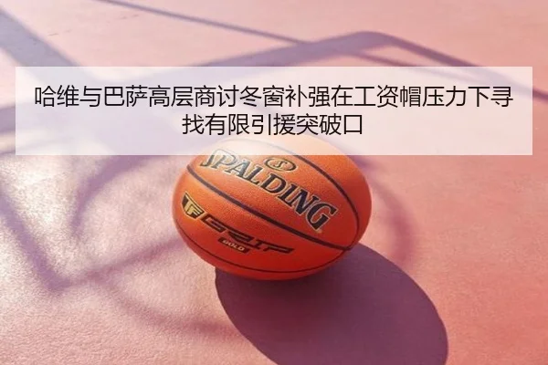 哈维与巴萨高层商讨冬窗补强在工资帽压力下寻找有限引援突破口