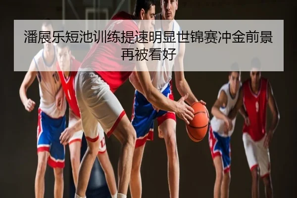 潘展乐短池训练提速明显世锦赛冲金前景再被看好